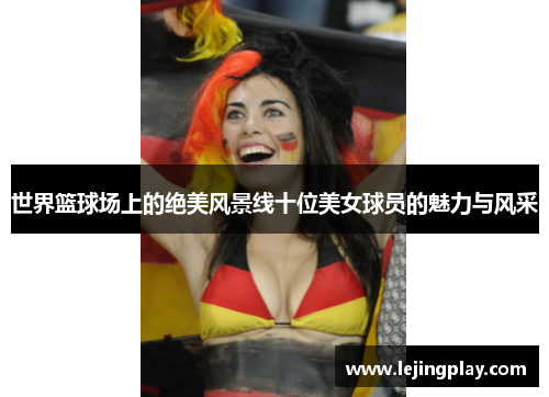 世界篮球场上的绝美风景线十位美女球员的魅力与风采