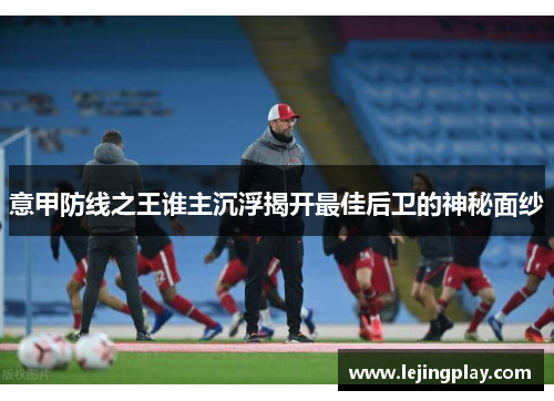 意甲防线之王谁主沉浮揭开最佳后卫的神秘面纱