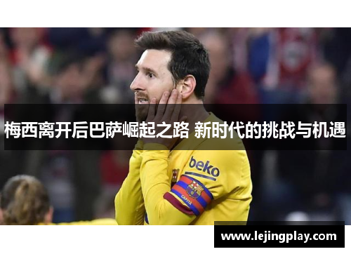 梅西离开后巴萨崛起之路 新时代的挑战与机遇