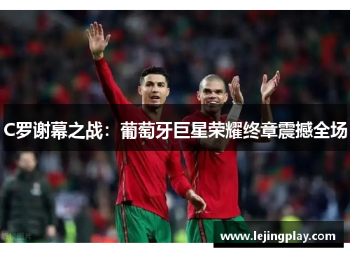 C罗谢幕之战：葡萄牙巨星荣耀终章震撼全场