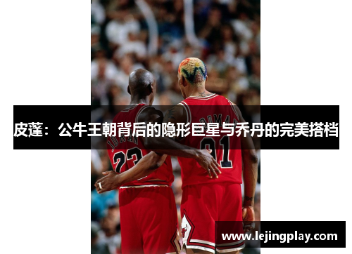 皮蓬：公牛王朝背后的隐形巨星与乔丹的完美搭档