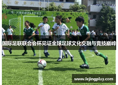 国际足联联合会杯见证全球足球文化交融与竞技巅峰