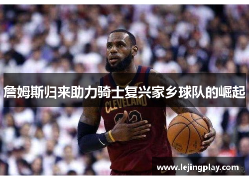 詹姆斯归来助力骑士复兴家乡球队的崛起