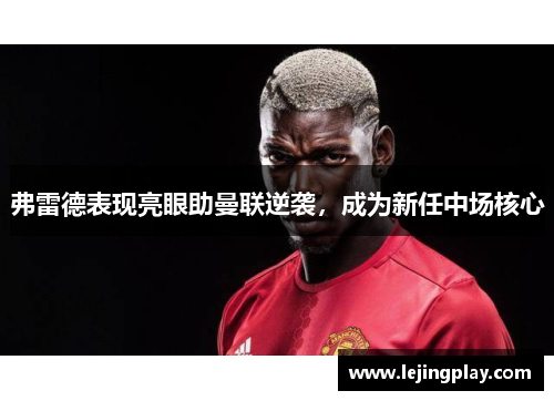 弗雷德表现亮眼助曼联逆袭，成为新任中场核心