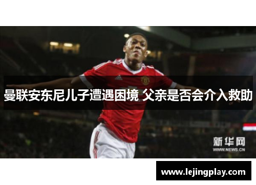 曼联安东尼儿子遭遇困境 父亲是否会介入救助