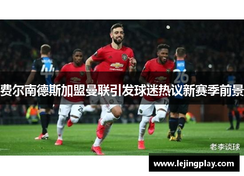 费尔南德斯加盟曼联引发球迷热议新赛季前景