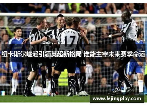 纽卡斯尔崛起引领英超新格局 谁能主宰未来赛季命运